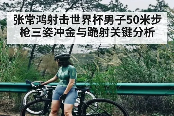 张常鸿射击世界杯男子50米步枪三姿冲金与跪射关键分析