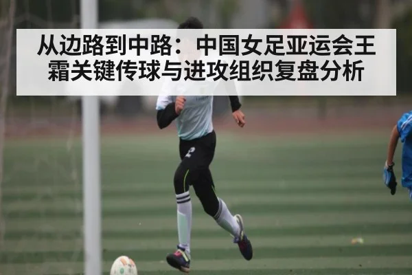 从边路到中路:中国女足亚运会王霜关键传球与进攻组织复盘分析
