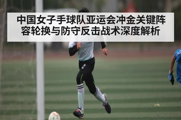 中国女子手球队亚运会冲金关键阵容轮换与防守反击战术深度解析