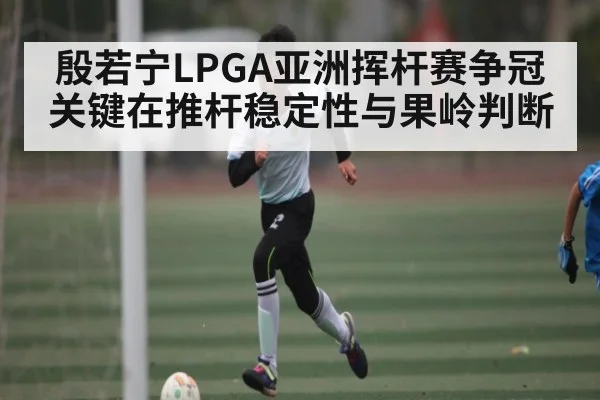 殷若宁LPGA亚洲挥杆赛争冠关键在推杆稳定性与果岭判断